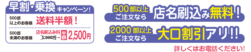 早割・乗換キャンペーン！500部以上のお客様→送料半額！500未満のお客様→店名刷り込み料が半額の2500円！500部以上ご注文なら店名刷込み料無料！2000部以上ご注文なら大口割引あり！詳しくはお電話ください