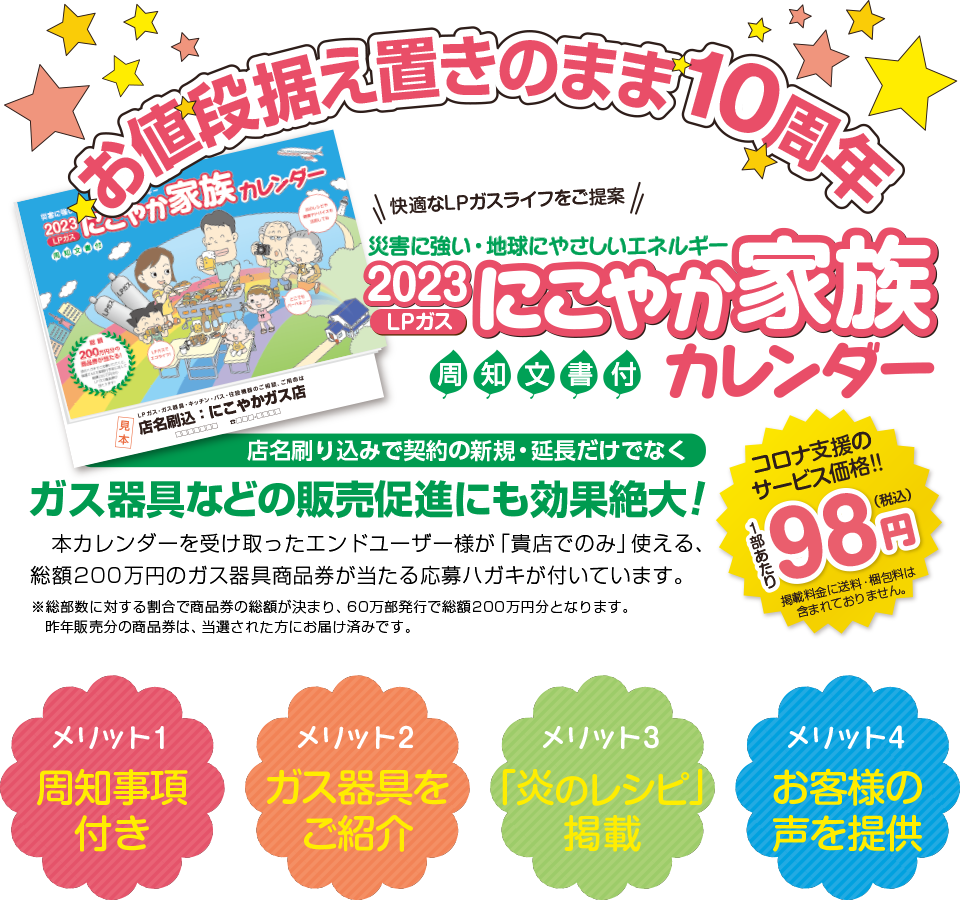 お値段据え置きのまま10周年　災害に強い・地球にやさしいエネルギー　2023年　LPガス　にこやか家族カレンダー　周知文書付き　店名刷り込みで契約の新規・延長だけでなくガス器具などの販売促進にも効果絶大！本カレンダーを受け取ったエンドユーザー様が「貴店でのみ」使える、総額200万円のガス器具商品券が当たる応募ハガキが付いています。※総部数に対する割合で商品券の総額が決まり、60万部発行で総額200万円分となります。コロナ支援のサービス価格！一部あたり98円（税込）　※送料・梱包料・店名刷込み代金は含まれておりません　メリット1周知事項付き　メリット2最新ガス器具をご紹介　メリット3「炎のレシピ」掲載　メリット4お客様の声を提供