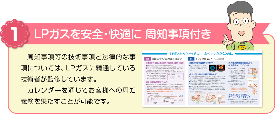 メリット１　LPガスを安全・快適に　周知事項付きカレンダー　周知事項等の技術事項と法律的な事項については、LPガスに精通している技術者が監修しています。カレンダーを通じてお客様への周知義務を果たすことが可能です。